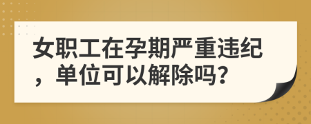 女职工在孕期严重违纪，单位可以解除吗？