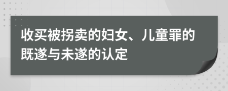 收买被拐卖的妇女、儿童罪的既遂与未遂的认定