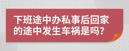 下班途中办私事后回家的途中发生车祸是吗？