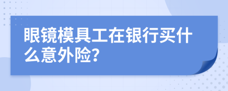 眼镜模具工在银行买什么意外险？