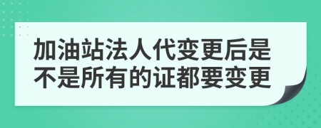 加油站法人代变更后是不是所有的证都要变更