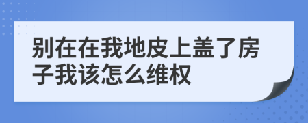 别在在我地皮上盖了房子我该怎么维权