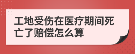 工地受伤在医疗期间死亡了赔偿怎么算