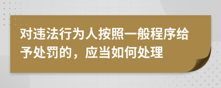 对违法行为人按照一般程序给予处罚的，应当如何处理