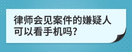 律师会见案件的嫌疑人可以看手机吗?