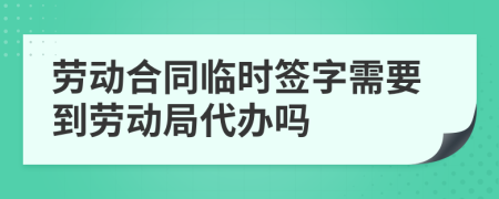 劳动合同临时签字需要到劳动局代办吗