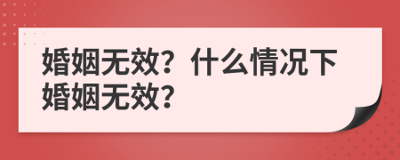 婚姻无效？什么情况下婚姻无效？