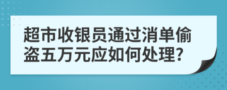 超市收银员通过消单偷盗五万元应如何处理?