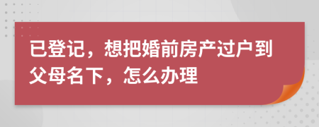 已登记，想把婚前房产过户到父母名下，怎么办理