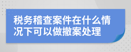 税务稽查案件在什么情况下可以做撤案处理