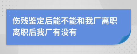 伤残鉴定后能不能和我厂离职离职后我厂有没有