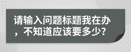 请输入问题标题我在办，不知道应该要多少？