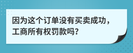 因为这个订单没有买卖成功，工商所有权罚款吗？