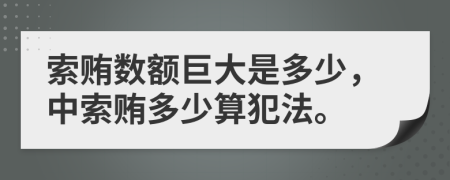 索贿数额巨大是多少，中索贿多少算犯法。