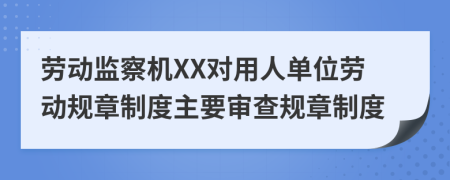 劳动监察机XX对用人单位劳动规章制度主要审查规章制度