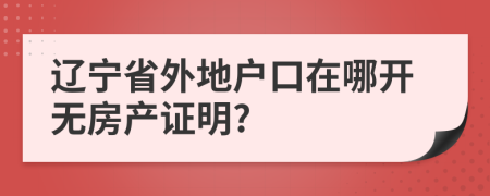 辽宁省外地户口在哪开无房产证明?