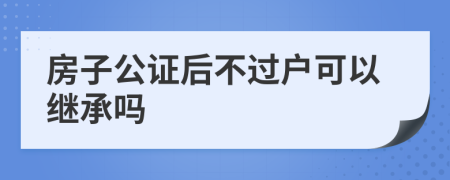 房子公证后不过户可以继承吗