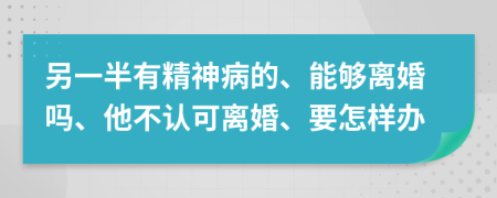 另一半有精神病的、能够离婚吗、他不认可离婚、要怎样办