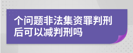 个问题非法集资罪判刑后可以减判刑吗