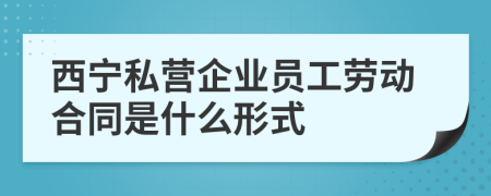 西宁私营企业员工劳动合同是什么形式