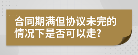 合同期满但协议未完的情况下是否可以走?