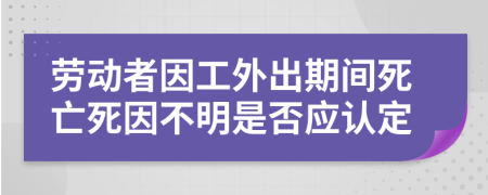 劳动者因工外出期间死亡死因不明是否应认定