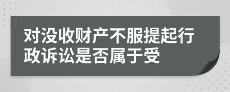 对没收财产不服提起行政诉讼是否属于受