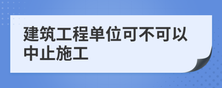 建筑工程单位可不可以中止施工