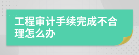 工程审计手续完成不合理怎么办