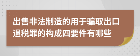 出售非法制造的用于骗取出口退税罪的构成四要件有哪些