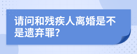 请问和残疾人离婚是不是遗弃罪？