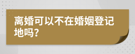 离婚可以不在婚姻登记地吗？