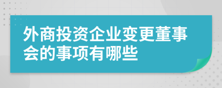 外商投资企业变更董事会的事项有哪些