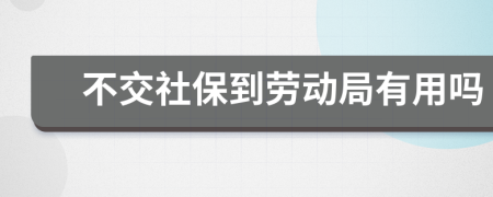 不交社保到劳动局有用吗
