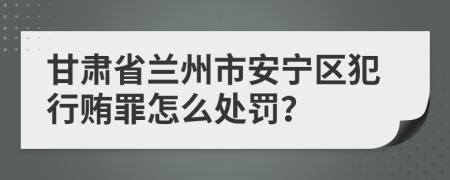 甘肃省兰州市安宁区犯行贿罪怎么处罚？