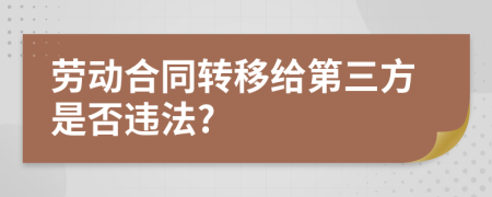 劳动合同转移给第三方是否违法?