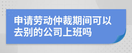 申请劳动仲裁期间可以去别的公司上班吗