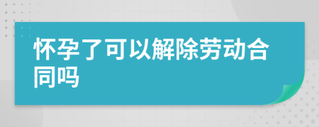 怀孕了可以解除劳动合同吗