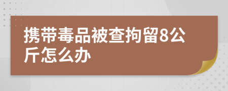 携带毒品被查拘留8公斤怎么办