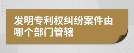 发明专利权纠纷案件由哪个部门管辖