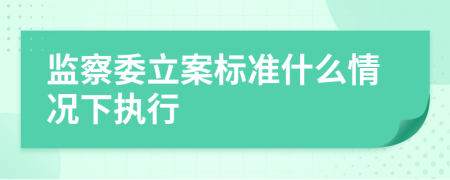 监察委立案标准什么情况下执行