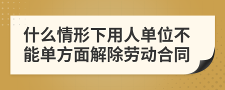 什么情形下用人单位不能单方面解除劳动合同