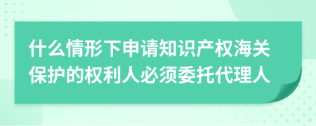 什么情形下申请知识产权海关保护的权利人必须委托代理人