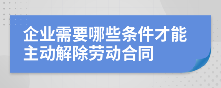 企业需要哪些条件才能主动解除劳动合同