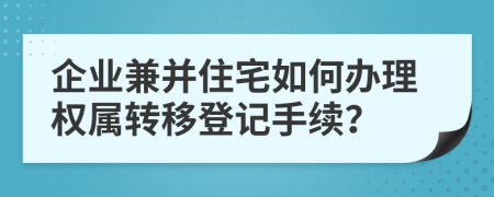 企业兼并住宅如何办理权属转移登记手续？