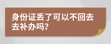 身份证丢了可以不回去去补办吗？