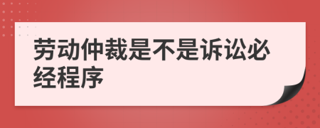 劳动仲裁是不是诉讼必经程序