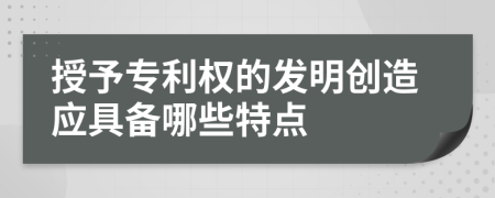 授予专利权的发明创造应具备哪些特点