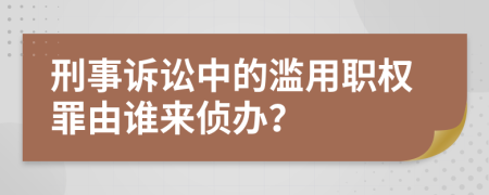 刑事诉讼中的滥用职权罪由谁来侦办？