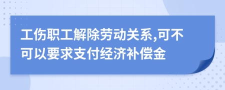 工伤职工解除劳动关系,可不可以要求支付经济补偿金